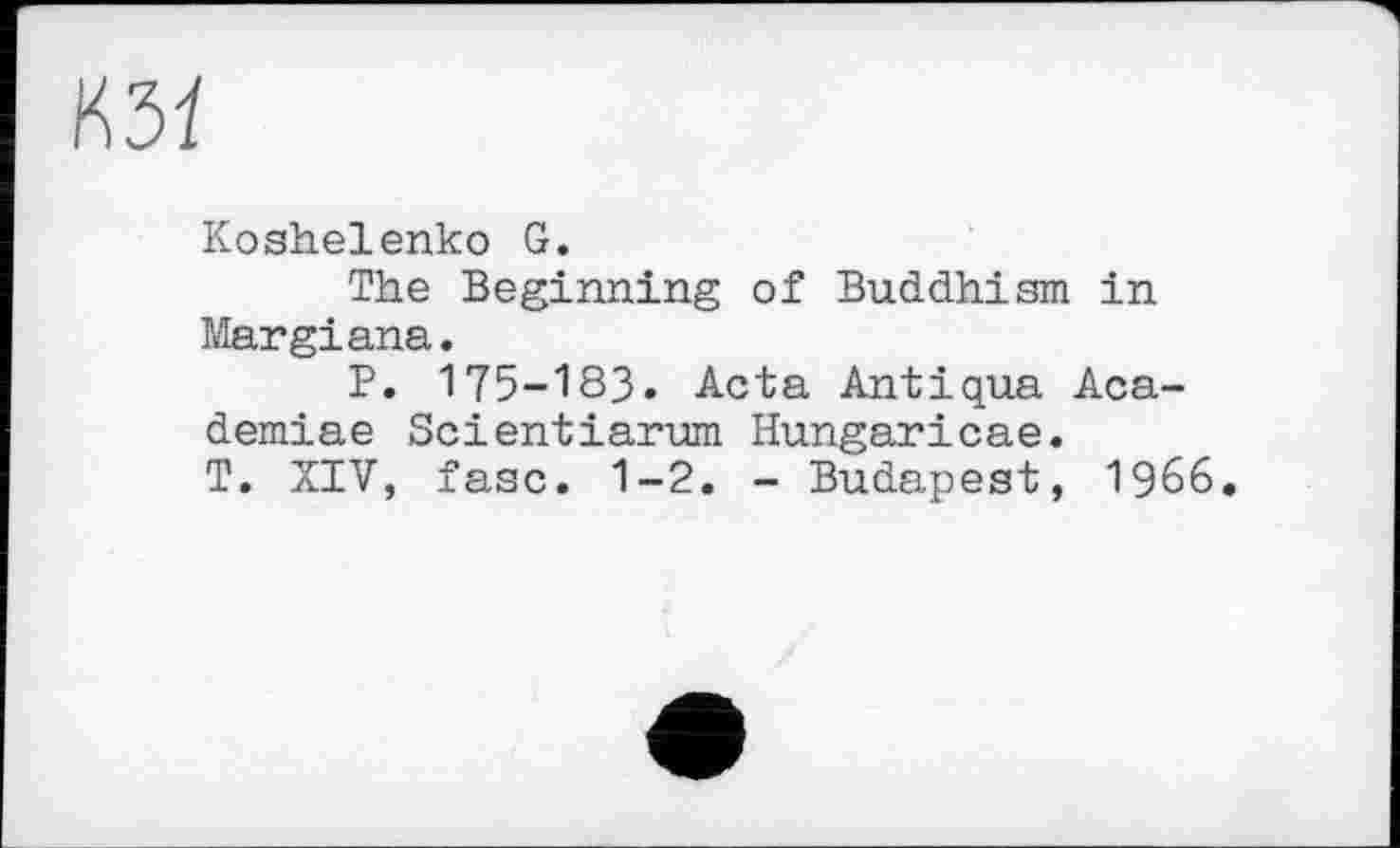 ﻿Koshelenko G.
The Beginning of Buddhism in Margiana.
P. 175-183. Acta Antiqua Aca-demiae Scientiarum Hungaricae.
T. XIV, fasc. 1-2. - Budapest, 1966.